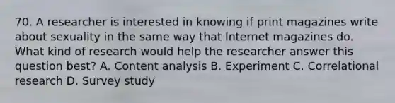 70. A researcher is interested in knowing if print magazines write about sexuality in the same way that Internet magazines do. What kind of research would help the researcher answer this question best? A. Content analysis B. Experiment C. Correlational research D. Survey study