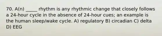 70. A(n) _____ rhythm is any rhythmic change that closely follows a 24-hour cycle in the absence of 24-hour cues; an example is the human sleep/wake cycle. A) regulatory B) circadian C) delta D) EEG