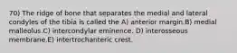 70) The ridge of bone that separates the medial and lateral condyles of the tibia is called the A) anterior margin.B) medial malleolus.C) intercondylar eminence. D) interosseous membrane.E) intertrochanteric crest.