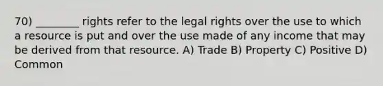 70) ________ rights refer to the legal rights over the use to which a resource is put and over the use made of any income that may be derived from that resource. A) Trade B) Property C) Positive D) Common