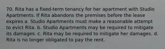 70. Rita has a fixed-term tenancy for her apartment with Studio Apartments. If Rita abandons the premises before the lease expires a. Studio Apartments must make a reasonable attempt to evict Rita. b. Studio Apartments may be required to mitigate its damages. c. Rita may be required to mitigate her damages. d. Rita is no longer obligated to pay the rent.