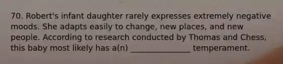 70. Robert's infant daughter rarely expresses extremely negative moods. She adapts easily to change, new places, and new people. According to research conducted by Thomas and Chess, this baby most likely has a(n) _______________ temperament.