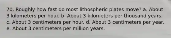 70. Roughly how fast do most lithospheric plates move? a. About 3 kilometers per hour. b. About 3 kilometers per thousand years. c. About 3 centimeters per hour. d. About 3 centimeters per year. e. About 3 centimeters per million years.