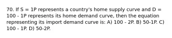 70. If S = 1P represents a country's home supply curve and D = 100 - 1P represents its home demand curve, then the equation representing its import demand curve is: A) 100 - 2P. B) 50-1P. C) 100 - 1P. D) 50-2P.