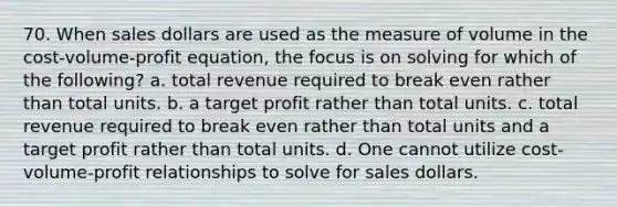 70. When sales dollars are used as the measure of volume in the cost-volume-profit equation, the focus is on solving for which of the following? a. total revenue required to break even rather than total units. b. a target profit rather than total units. c. total revenue required to break even rather than total units and a target profit rather than total units. d. One cannot utilize cost-volume-profit relationships to solve for sales dollars.