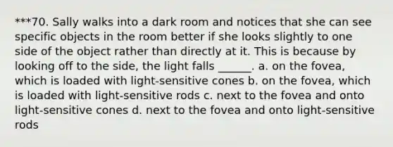 ***70. Sally walks into a dark room and notices that she can see specific objects in the room better if she looks slightly to one side of the object rather than directly at it. This is because by looking off to the side, the light falls ______. a. on the fovea, which is loaded with light-sensitive cones b. on the fovea, which is loaded with light-sensitive rods c. next to the fovea and onto light-sensitive cones d. next to the fovea and onto light-sensitive rods