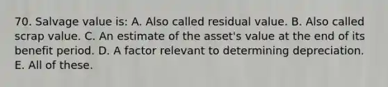 70. Salvage value is: A. Also called residual value. B. Also called scrap value. C. An estimate of the asset's value at the end of its benefit period. D. A factor relevant to determining depreciation. E. All of these.