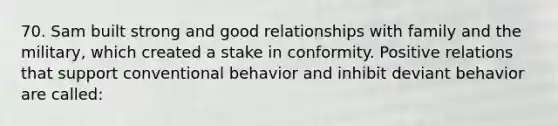 70. Sam built strong and good relationships with family and the military, which created a stake in conformity. Positive relations that support conventional behavior and inhibit deviant behavior are called: