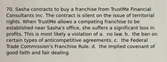 70. Sasha contracts to buy a franchise from TrustMe Financial Consultants Inc. The contract is silent on the issue of territorial rights. When TrustMe allows a competing franchise to be established near Sasha's office, she suffers a significant loss in profits. This is most likely a violation of​ a. ​ no law. b. ​ the ban on certain types of anticompetitive agreements. c. ​ the Federal Trade Commission's Franchise Rule. d. ​ the implied covenant of good faith and fair dealing.