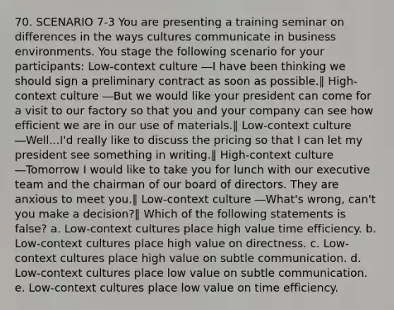 70. SCENARIO 7-3 You are presenting a training seminar on differences in the ways cultures communicate in business environments. You stage the following scenario for your participants: Low-context culture ―I have been thinking we should sign a preliminary contract as soon as possible.‖ High-context culture ―But we would like your president can come for a visit to our factory so that you and your company can see how efficient we are in our use of materials.‖ Low-context culture ―Well...I'd really like to discuss the pricing so that I can let my president see something in writing.‖ High-context culture ―Tomorrow I would like to take you for lunch with our executive team and the chairman of our board of directors. They are anxious to meet you.‖ Low-context culture ―What's wrong, can't you make a decision?‖ Which of the following statements is false? a. Low-context cultures place high value time efficiency. b. Low-context cultures place high value on directness. c. Low-context cultures place high value on subtle communication. d. Low-context cultures place low value on subtle communication. e. Low-context cultures place low value on time efficiency.