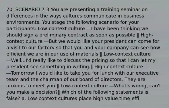 70. SCENARIO 7-3 You are presenting a training seminar on differences in the ways cultures communicate in business environments. You stage the following scenario for your participants: Low-context culture ―I have been thinking we should sign a preliminary contract as soon as possible.‖ High-context culture ―But we would like your president can come for a visit to our factory so that you and your company can see how efficient we are in our use of materials.‖ Low-context culture ―Well...I'd really like to discuss the pricing so that I can let my president see something in writing.‖ High-context culture ―Tomorrow I would like to take you for lunch with our executive team and the chairman of our board of directors. They are anxious to meet you.‖ Low-context culture ―What's wrong, can't you make a decision?‖ Which of the following statements is false? a. Low-context cultures place high value time effi