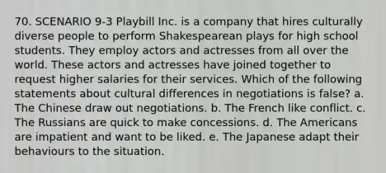 70. SCENARIO 9-3 Playbill Inc. is a company that hires culturally diverse people to perform Shakespearean plays for high school students. They employ actors and actresses from all over the world. These actors and actresses have joined together to request higher salaries for their services. Which of the following statements about cultural differences in negotiations is false? a. The Chinese draw out negotiations. b. The French like conflict. c. The Russians are quick to make concessions. d. The Americans are impatient and want to be liked. e. The Japanese adapt their behaviours to the situation.