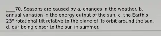 ____70. Seasons are caused by a. changes in the weather. b. annual variation in the energy output of the sun. c. the Earth's 23° rotational tilt relative to the plane of its orbit around the sun. d. our being closer to the sun in summer.