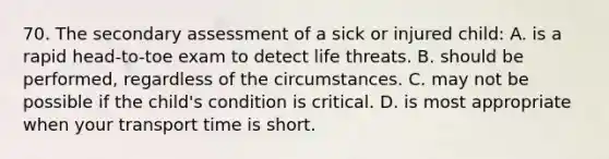 70. The secondary assessment of a sick or injured child: A. is a rapid head-to-toe exam to detect life threats. B. should be performed, regardless of the circumstances. C. may not be possible if the child's condition is critical. D. is most appropriate when your transport time is short.