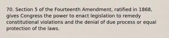 70. Section 5 of the Fourteenth Amendment, ratified in 1868, gives Congress the power to enact legislation to remedy constitutional violations and the denial of due process or equal protection of the laws.