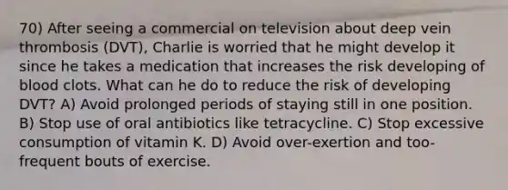 70) After seeing a commercial on television about deep vein thrombosis (DVT), Charlie is worried that he might develop it since he takes a medication that increases the risk developing of blood clots. What can he do to reduce the risk of developing DVT? A) Avoid prolonged periods of staying still in one position. B) Stop use of oral antibiotics like tetracycline. C) Stop excessive consumption of vitamin K. D) Avoid over-exertion and too-frequent bouts of exercise.