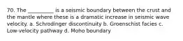 70. The __________ is a seismic boundary between the crust and the mantle where these is a dramatic increase in seismic wave velocity. a. Schrodinger discontinuity b. Groenschist facies c. Low-velocity pathway d. Moho boundary