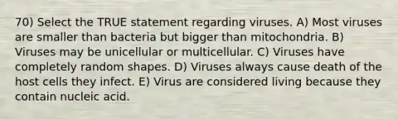 70) Select the TRUE statement regarding viruses. A) Most viruses are smaller than bacteria but bigger than mitochondria. B) Viruses may be unicellular or multicellular. C) Viruses have completely random shapes. D) Viruses always cause death of the host cells they infect. E) Virus are considered living because they contain nucleic acid.