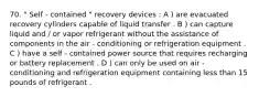 70. " Self - contained " recovery devices : A ) are evacuated recovery cylinders capable of liquid transfer . B ) can capture liquid and / or vapor refrigerant without the assistance of components in the air - conditioning or refrigeration equipment . C ) have a self - contained power source that requires recharging or battery replacement . D ) can only be used on air - conditioning and refrigeration equipment containing less than 15 pounds of refrigerant .