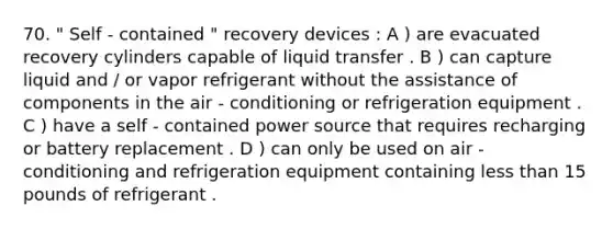 70. " Self - contained " recovery devices : A ) are evacuated recovery cylinders capable of liquid transfer . B ) can capture liquid and / or vapor refrigerant without the assistance of components in the air - conditioning or refrigeration equipment . C ) have a self - contained power source that requires recharging or battery replacement . D ) can only be used on air - conditioning and refrigeration equipment containing less than 15 pounds of refrigerant .