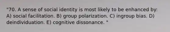 "70. A sense of social identity is most likely to be enhanced by: A) social facilitation. B) group polarization. C) ingroup bias. D) deindividuation. E) cognitive dissonance. "