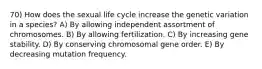 70) How does the sexual life cycle increase the genetic variation in a species? A) By allowing independent assortment of chromosomes. B) By allowing fertilization. C) By increasing gene stability. D) By conserving chromosomal gene order. E) By decreasing mutation frequency.