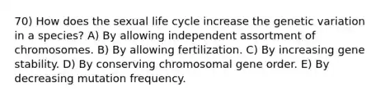 70) How does the sexual life cycle increase the genetic variation in a species? A) By allowing independent assortment of chromosomes. B) By allowing fertilization. C) By increasing gene stability. D) By conserving chromosomal gene order. E) By decreasing mutation frequency.