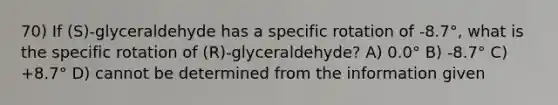 70) If (S)-glyceraldehyde has a specific rotation of -8.7°, what is the specific rotation of (R)-glyceraldehyde? A) 0.0° B) -8.7° C) +8.7° D) cannot be determined from the information given