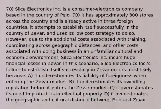 70) Silca Electronics Inc. is a consumer-electronics company based in the country of Pelo. 70) It has approximately 300 stores across the country and is already active in three foreign countries. It attempts to establish itself successfully in the country of Zevar, and uses its low-cost strategy to do so. However, due to the additional costs associated with training, coordinating across geographic distances, and other costs associated with doing business in an unfamiliar cultural and economic environment, Silca Electronics Inc. incurs huge financial losses in Zevar. In this scenario, Silca Electronics Inc.'s failure to establish itself successfully in Zevar occurs most likely because: A) it underestimates its liability of foreignness when entering the Zevar market. B) it underestimates its dwindling reputation before it enters the Zevar market. C) it overestimates its need to protect its intellectual property. D) it overestimates the geographic and cultural distance between Pelo and Zevar.