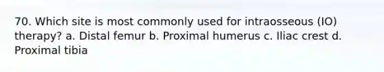 70. Which site is most commonly used for intraosseous (IO) therapy? a. Distal femur b. Proximal humerus c. Iliac crest d. Proximal tibia