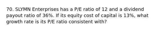 70. SLYMN Enterprises has a P/E ratio of 12 and a dividend payout ratio of 36%. If its equity cost of capital is 13%, what growth rate is its P/E ratio consistent with?