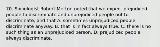 70. Sociologist Robert Merton noted that we expect prejudiced people to discriminate and unprejudiced people not to discriminate, and that A. sometimes unprejudiced people discriminate anyway. B. that is in fact always true. C. there is no such thing as an unprejudiced person. D. prejudiced people always discriminate.