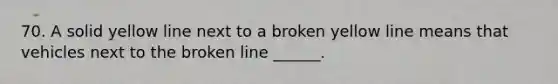 70. A solid yellow line next to a broken yellow line means that vehicles next to the broken line ______.