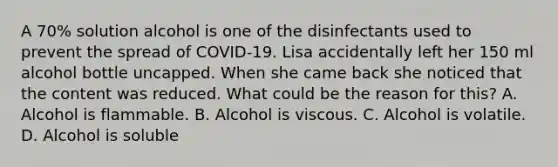 A 70% solution alcohol is one of the disinfectants used to prevent the spread of COVID-19. Lisa accidentally left her 150 ml alcohol bottle uncapped. When she came back she noticed that the content was reduced. What could be the reason for this? A. Alcohol is flammable. B. Alcohol is viscous. C. Alcohol is volatile. D. Alcohol is soluble