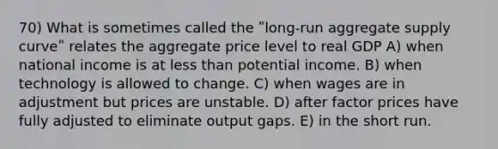 70) What is sometimes called the ʺlong-run aggregate supply curveʺ relates the aggregate price level to real GDP A) when national income is at less than potential income. B) when technology is allowed to change. C) when wages are in adjustment but prices are unstable. D) after factor prices have fully adjusted to eliminate output gaps. E) in the short run.