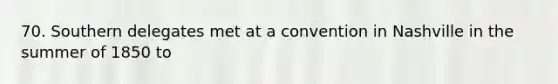 70. Southern delegates met at a convention in Nashville in the summer of 1850 to