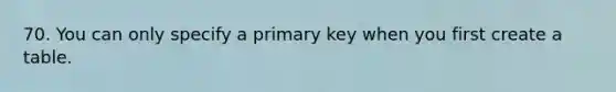 70. You can only specify a primary key when you first create a table.