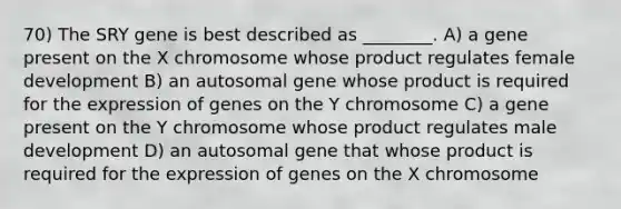 70) The SRY gene is best described as ________. A) a gene present on the X chromosome whose product regulates female development B) an autosomal gene whose product is required for the expression of genes on the Y chromosome C) a gene present on the Y chromosome whose product regulates male development D) an autosomal gene that whose product is required for the expression of genes on the X chromosome