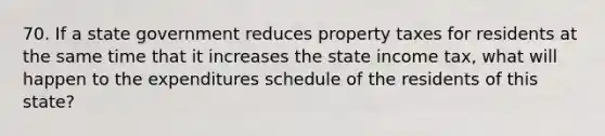 70. If a state government reduces property taxes for residents at the same time that it increases the state income tax, what will happen to the expenditures schedule of the residents of this state?