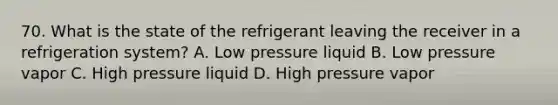 70. What is the state of the refrigerant leaving the receiver in a refrigeration system? A. Low pressure liquid B. Low pressure vapor C. High pressure liquid D. High pressure vapor