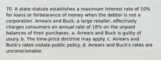 70. A state statute establishes a maximum interest rate of 10% for loans or forbearance of money when the debtor is not a corporation. Arrears and Buck, a large retailer, effectively charges consumers an annual rate of 18% on the unpaid balances of their purchases. a. Arrears and Buck is guilty of usury. b. The time-price doctrine may apply. c. Arrears and Buck's rates violate public policy. d. Arrears and Buck's rates are unconscionable.