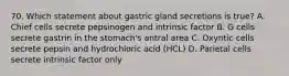 70. Which statement about gastric gland secretions is true? A. Chief cells secrete pepsinogen and intrinsic factor B. G cells secrete gastrin in the stomach's antral area C. Oxyntic cells secrete pepsin and hydrochloric acid (HCL) D. Parietal cells secrete intrinsic factor only