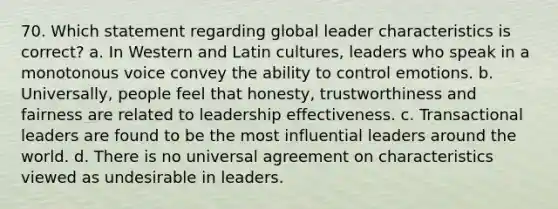 70. Which statement regarding global leader characteristics is correct? a. In Western and Latin cultures, leaders who speak in a monotonous voice convey the ability to control emotions. b. Universally, people feel that honesty, trustworthiness and fairness are related to leadership effectiveness. c. Transactional leaders are found to be the most influential leaders around the world. d. There is no universal agreement on characteristics viewed as undesirable in leaders.