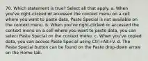 70. Which statement is true? Select all that apply. a. When you've right-clicked or accessed the context menu on a cell where you want to paste data, Paste Special is not available on the context menu. b. When you've right-clicked or accessed the context menu on a cell where you want to paste data, you can select Paste Special on the context menu. c. When you've copied data, you can access Paste Special using Ctrl+Alt+V. d. The Paste Special button can be found on the Paste drop-down arrow on the Home tab.