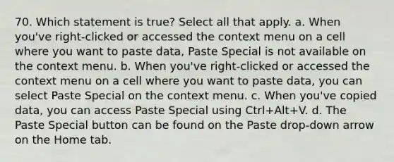 70. Which statement is true? Select all that apply. a. When you've right-clicked or accessed the context menu on a cell where you want to paste data, Paste Special is not available on the context menu. b. When you've right-clicked or accessed the context menu on a cell where you want to paste data, you can select Paste Special on the context menu. c. When you've copied data, you can access Paste Special using Ctrl+Alt+V. d. The Paste Special button can be found on the Paste drop-down arrow on the Home tab.