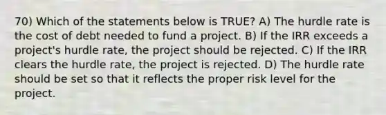 70) Which of the statements below is TRUE? A) The hurdle rate is the cost of debt needed to fund a project. B) If the IRR exceeds a project's hurdle rate, the project should be rejected. C) If the IRR clears the hurdle rate, the project is rejected. D) The hurdle rate should be set so that it reflects the proper risk level for the project.