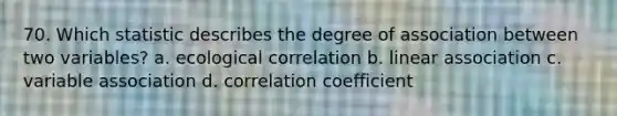 70. Which statistic describes the degree of association between two variables? a. ecological correlation b. linear association c. variable association d. <a href='https://www.questionai.com/knowledge/ksPCg2LM3y-correlation-coefficient' class='anchor-knowledge'>correlation coefficient</a>