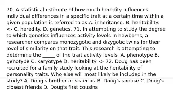 70. A statistical estimate of how much heredity influences individual differences in a specific trait at a certain time within a given population is referred to as A. inheritance. B. heritability. <- C. heredity. D. genetics. 71. In attempting to study the degree to which genetics influences activity levels in newborns, a researcher compares monozygotic and dizygotic twins for their level of similarity on that trait. This research is attempting to determine the _____ of the trait activity levels. A. phenotype B. genotype C. karyotype D. heritability <- 72. Doug has been recruited for a family study looking at the heritability of personality traits. Who else will most likely be included in the study? A. Doug's brother or sister <- B. Doug's spouse C. Doug's closest friends D. Doug's first cousins