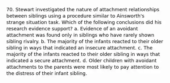 70. Stewart investigated the nature of attachment relationships between siblings using a procedure similar to Ainsworth's strange situation task. Which of the following conclusions did his research evidence support? a. Evidence of an avoidant attachment was found only in siblings who have rarely shown sibling rivalry. b. The majority of the infants reacted to their older sibling in ways that indicated an insecure attachment. c. The majority of the infants reacted to their older sibling in ways that indicated a secure attachment. d. Older children with avoidant attachments to the parents were most likely to pay attention to the distress of their infant sibling.