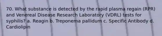 70. What substance is detected by the rapid plasma regain (RPR) and Venereal Disease Research Laboratory (VDRL) tests for syphilis? a. Reagin b. Treponema pallidum c. Specific Antibody d. Cardiolipin